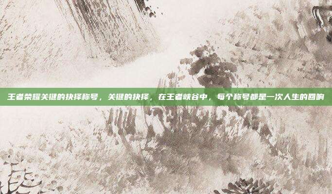 王者荣耀关键的抉择称号,关键的抉择,在王者峡谷中,每个称号都是一次人生的回响