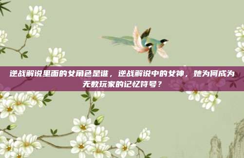 逆战解说里面的女角色是谁,逆战解说中的女神,她为何成为无数玩家的记忆符号?