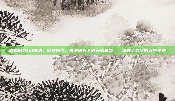 魅惑时代lol高清,魅惑时代,高清镜头下的英雄联盟,一场关于美学的无声革命