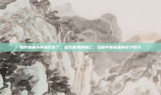 和平精英小孩被打死了,虚拟世界的阵亡,当和平精英里的孩子倒下