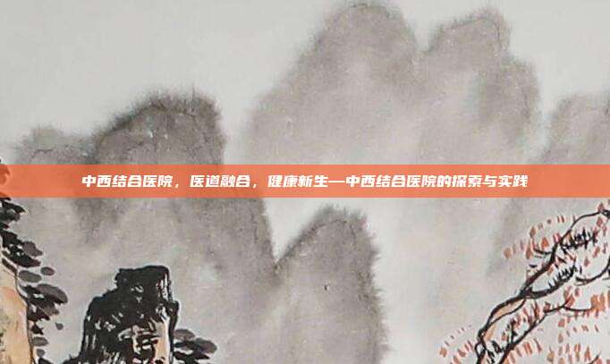 中西结合医院,医道融合,健康新生—中西结合医院的探索与实践