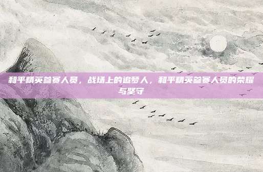 和平精英参赛人员,战场上的追梦人,和平精英参赛人员的荣耀与坚守