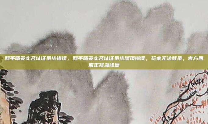 和平精英实名认证系统错误，和平精英实名认证系统频现错误，玩家无法登录，官方回应正紧急修复