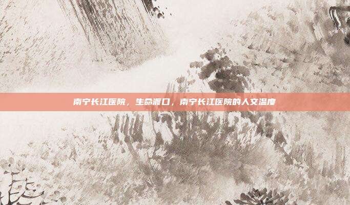南宁长江医院,生命渡口,南宁长江医院的人文温度