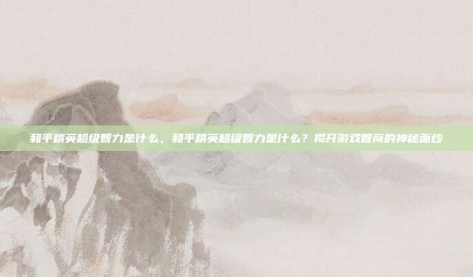 和平精英超级智力是什么,和平精英超级智力是什么?揭开游戏智商的神秘面纱