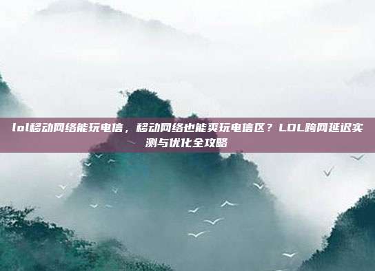 lol移动网络能玩电信,移动网络也能爽玩电信区?LOL跨网延迟实测与优化全攻略
