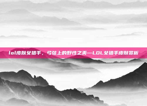 lol皮肤女猎手,弓弦上的野性之美—LOL女猎手皮肤赏析
