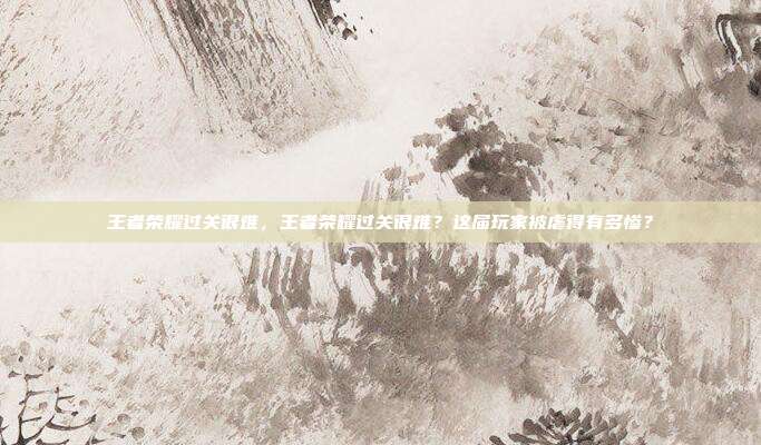 王者荣耀过关很难,王者荣耀过关很难?这届玩家被虐得有多惨?