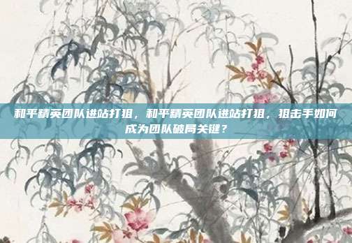 和平精英团队进站打狙,和平精英团队进站打狙,狙击手如何成为团队破局关键?