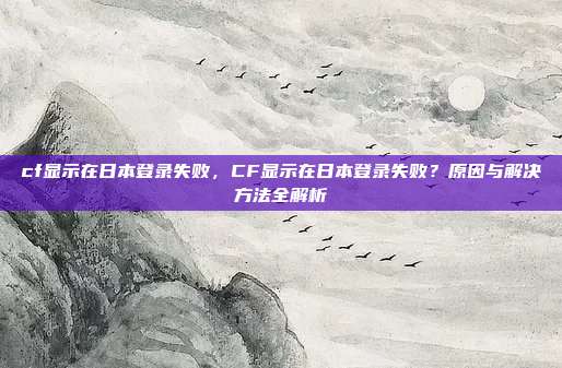 cf显示在日本登录失败，CF显示在日本登录失败？原因与解决方法全解析