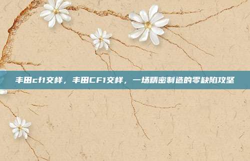 丰田cf1交样,丰田CF1交样,一场精密制造的零缺陷攻坚