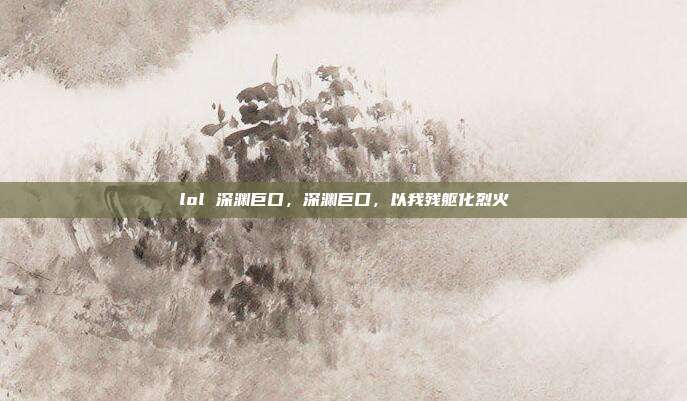 lol 深渊巨口,深渊巨口,以我残躯化烈火