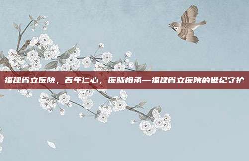 福建省立医院,百年仁心,医脉相承—福建省立医院的世纪守护