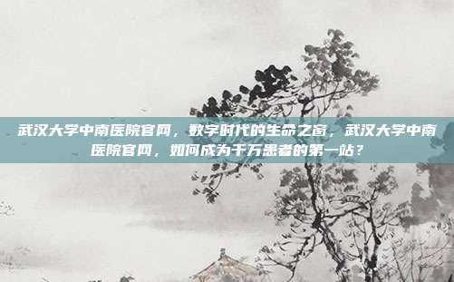 武汉大学中南医院官网,数字时代的生命之窗,武汉大学中南医院官网,如何成为千万患者的第一站?