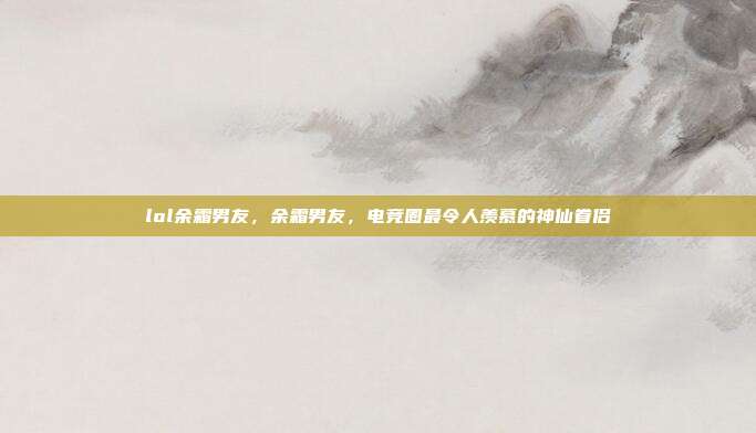 lol余霜男友,余霜男友,电竞圈最令人羡慕的神仙眷侣