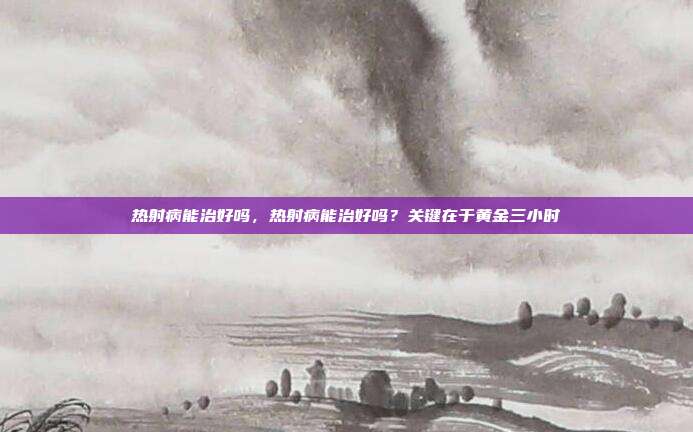 热射病能治好吗,热射病能治好吗?关键在于黄金三小时