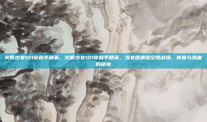 火箭少女101穿和平精英,火箭少女101穿和平精英,当女团偶像空降战场,青春与热血的碰撞