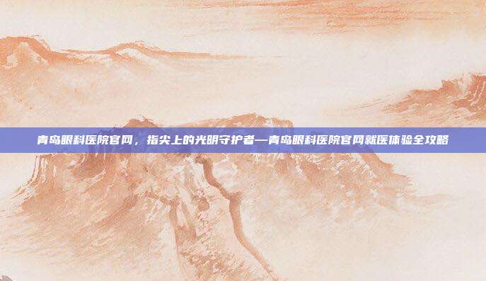 青岛眼科医院官网,指尖上的光明守护者—青岛眼科医院官网就医体验全攻略