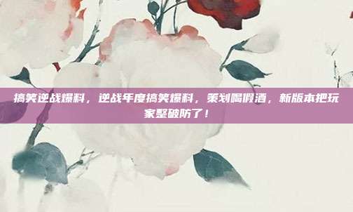 搞笑逆战爆料,逆战年度搞笑爆料,策划喝假酒,新版本把玩家整破防了!
