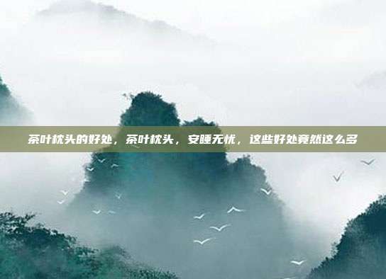 茶叶枕头的好处,茶叶枕头,安睡无忧,这些好处竟然这么多