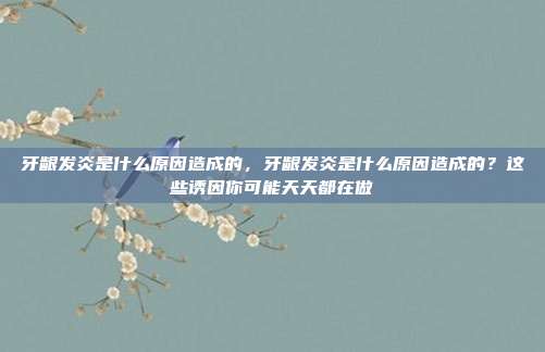 牙龈发炎是什么原因造成的,牙龈发炎是什么原因造成的?这些诱因你可能天天都在做