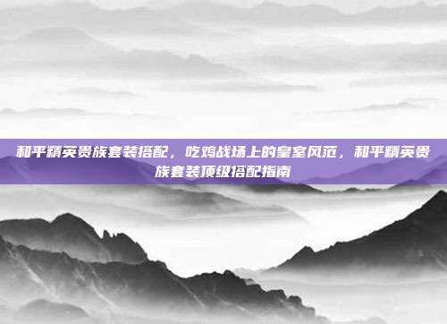 和平精英贵族套装搭配,吃鸡战场上的皇室风范,和平精英贵族套装顶级搭配指南
