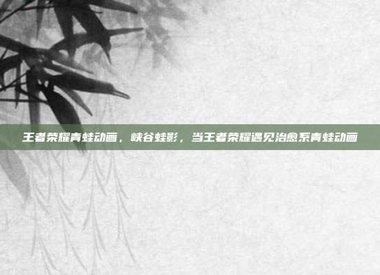 王者荣耀青蛙动画,峡谷蛙影,当王者荣耀遇见治愈系青蛙动画