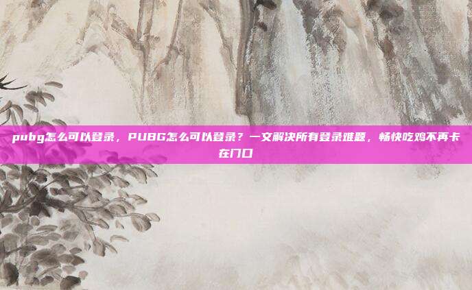 pubg怎么可以登录，PUBG怎么可以登录？一文解决所有登录难题，畅快吃鸡不再卡在门口