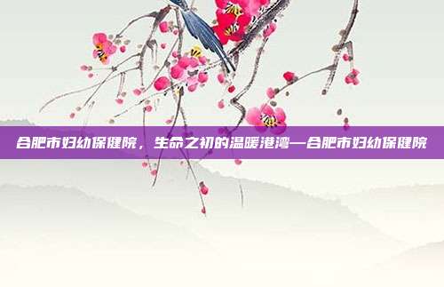 合肥市妇幼保健院,生命之初的温暖港湾—合肥市妇幼保健院