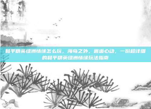 和平精英绿洲情缘怎么玩,海岛之外,邂逅心动,一份超详细的和平精英绿洲情缘玩法指南