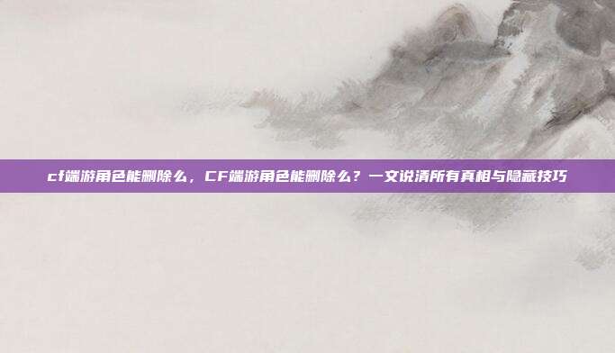 cf端游角色能删除么,CF端游角色能删除么?一文说清所有真相与隐藏技巧