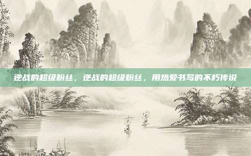 逆战的超级粉丝,逆战的超级粉丝,用热爱书写的不朽传说