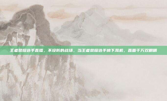 王者荣耀选手直播,不设防的战场,当王者荣耀选手摘下耳机,直面千万双眼睛