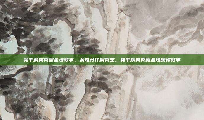 和平精英秀翻全场教学,从苟分仔到秀王,和平精英秀翻全场硬核教学