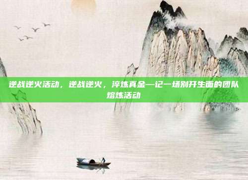 逆战逆火活动,逆战逆火,淬炼真金—记一场别开生面的团队熔炼活动