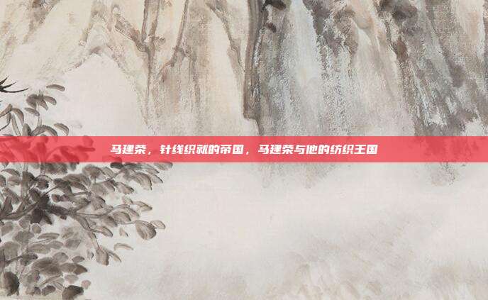 马建荣,针线织就的帝国,马建荣与他的纺织王国