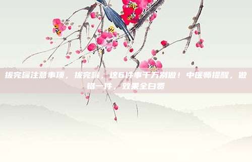 拔完罐注意事项,拔完罐,这6件事千万别做!中医师提醒,做错一件,效果全白费