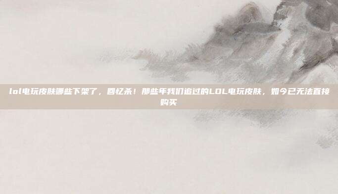 lol电玩皮肤哪些下架了,回忆杀!那些年我们追过的LOL电玩皮肤,如今已无法直接购买