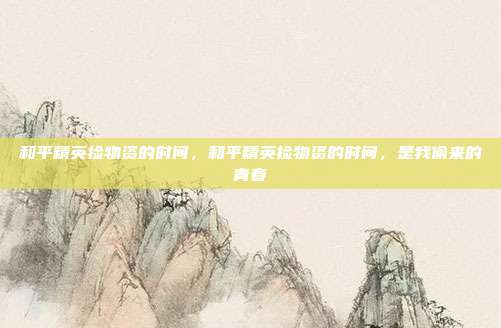 和平精英捡物资的时间,和平精英捡物资的时间,是我偷来的青春
