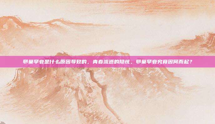 卵巢早衰是什么原因导致的,青春流逝的隐忧,卵巢早衰究竟因何而起?