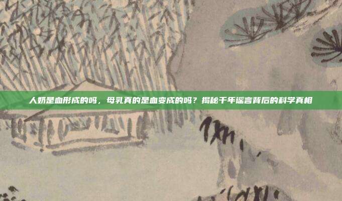 人奶是血形成的吗,母乳真的是血变成的吗?揭秘千年谣言背后的科学真相