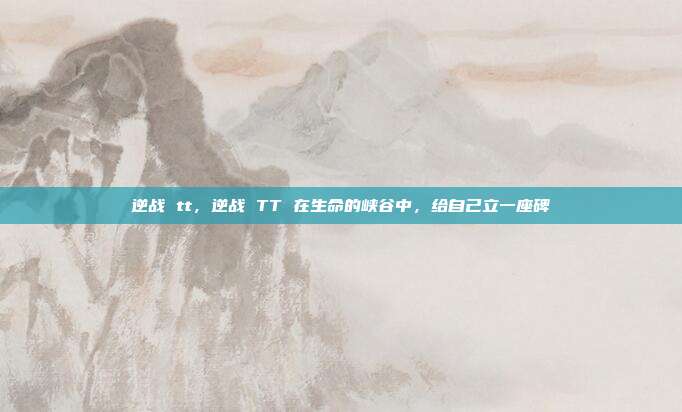 逆战 tt,逆战 TT 在生命的峡谷中,给自己立一座碑