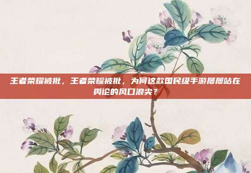 王者荣耀被批,王者荣耀被批,为何这款国民级手游屡屡站在舆论的风口浪尖?