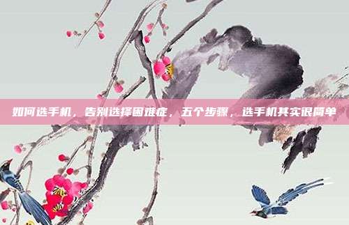 如何选手机,告别选择困难症,五个步骤,选手机其实很简单