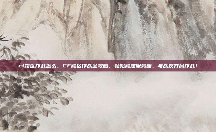 cf跨区作战怎么,CF跨区作战全攻略,轻松跨越服务器,与战友并肩作战!