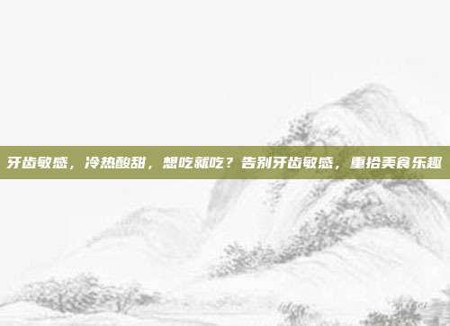 牙齿敏感,冷热酸甜,想吃就吃?告别牙齿敏感,重拾美食乐趣