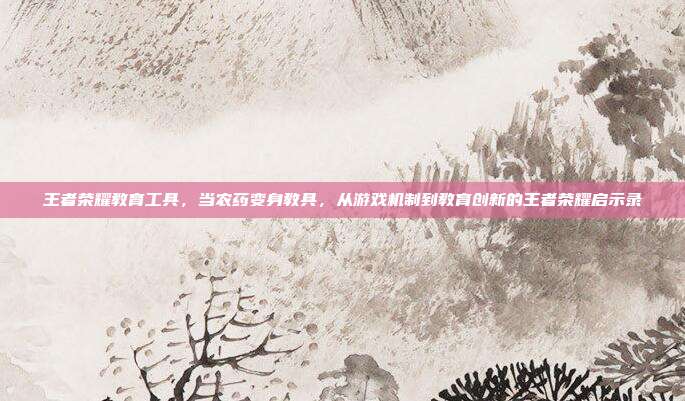 王者荣耀教育工具,当农药变身教具,从游戏机制到教育创新的王者荣耀启示录