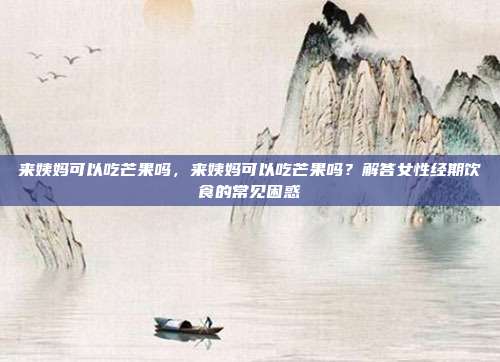 来姨妈可以吃芒果吗,来姨妈可以吃芒果吗?解答女性经期饮食的常见困惑