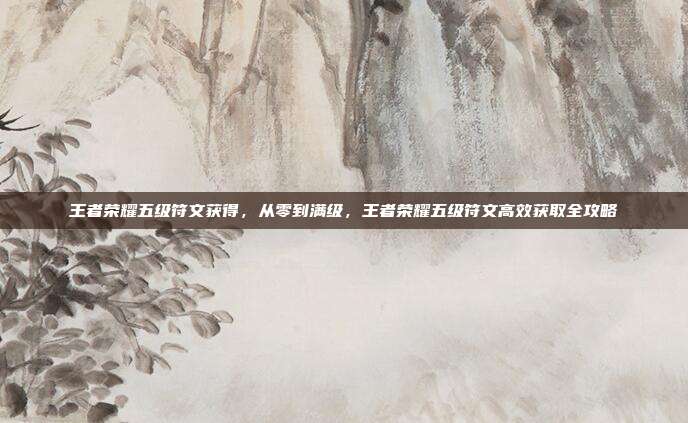 王者荣耀五级符文获得,从零到满级,王者荣耀五级符文高效获取全攻略