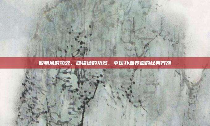 四物汤的功效,四物汤的功效,中医补血养血的经典方剂